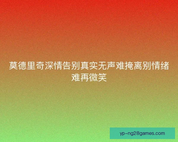 莫德里奇深情告别真实无声难掩离别情绪难再微笑