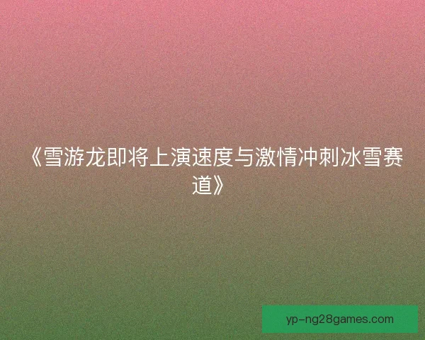 《雪游龙即将上演速度与激情冲刺冰雪赛道》