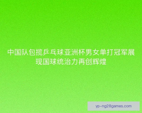 中国队包揽乒乓球亚洲杯男女单打冠军展现国球统治力再创辉煌
