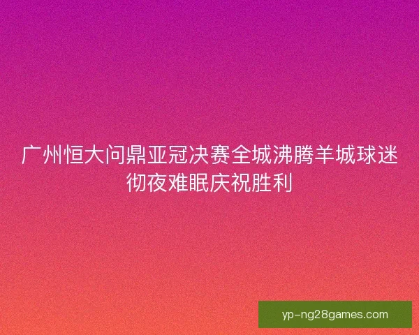 广州恒大问鼎亚冠决赛全城沸腾羊城球迷彻夜难眠庆祝胜利