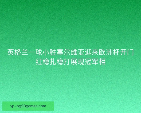 英格兰一球小胜塞尔维亚迎来欧洲杯开门红稳扎稳打展现冠军相