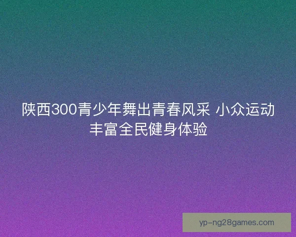 陕西300青少年舞出青春风采 小众运动丰富全民健身体验