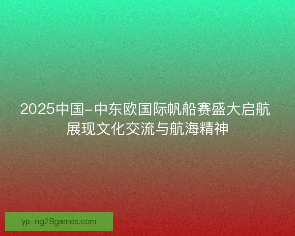 2025中国-中东欧国际帆船赛盛大启航 展现文化交流与航海精神