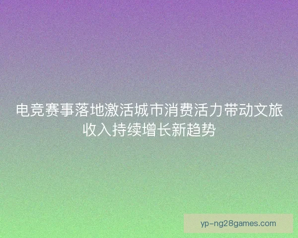 电竞赛事落地激活城市消费活力带动文旅收入持续增长新趋势