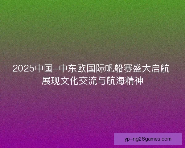 2025中国-中东欧国际帆船赛盛大启航 展现文化交流与航海精神