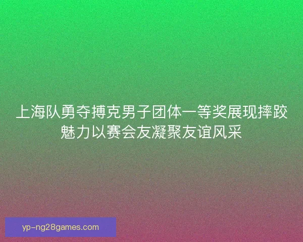 上海队勇夺搏克男子团体一等奖展现摔跤魅力以赛会友凝聚友谊风采