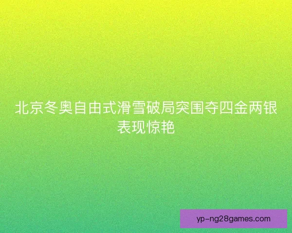 北京冬奥自由式滑雪破局突围夺四金两银表现惊艳