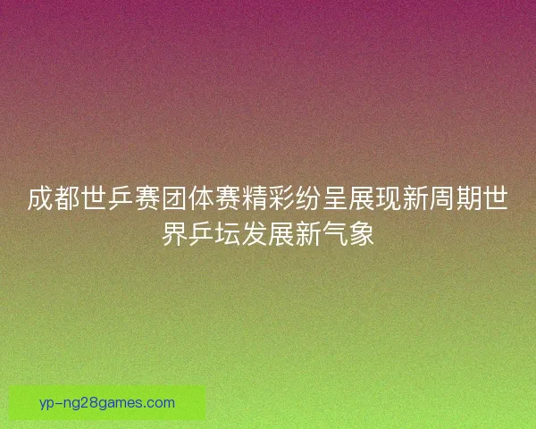 成都世乒赛团体赛精彩纷呈展现新周期世界乒坛发展新气象