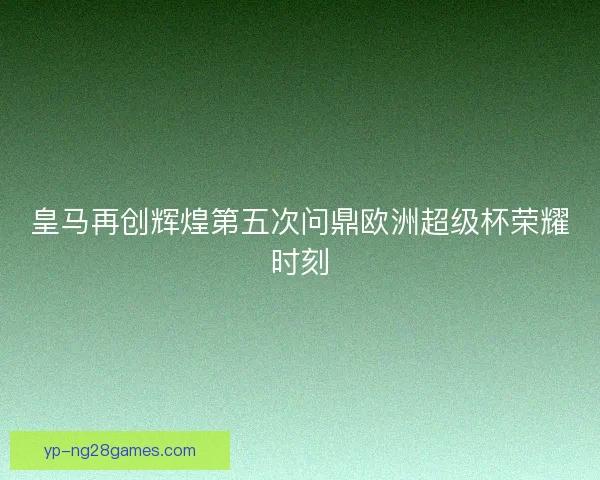 皇马再创辉煌第五次问鼎欧洲超级杯荣耀时刻 皇马再创辉煌第五次问鼎欧洲超级杯荣耀时刻