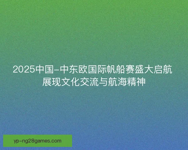 2025中国-中东欧国际帆船赛盛大启航 展现文化交流与航海精神