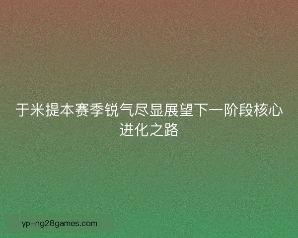 于米提本赛季锐气尽显展望下一阶段核心进化之路 于米提本赛季锐气尽显展望下一阶段核心进化之路