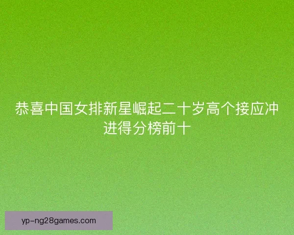 恭喜中国女排新星崛起二十岁高个接应冲进得分榜前十 恭喜中国女排新星崛起二十岁高个接应冲进得分榜前十