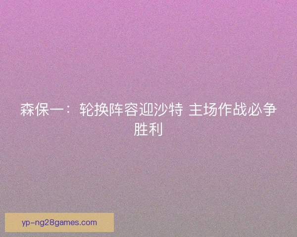 森保一：轮换阵容迎沙特 主场作战必争胜利