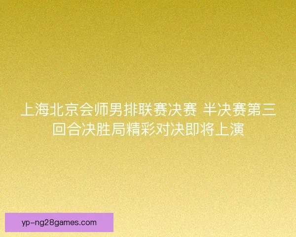 上海北京会师男排联赛决赛 半决赛第三回合决胜局精彩对决即将上演 上海北京会师男排联赛决赛 半决赛第三回合决胜局精彩对决即将上演