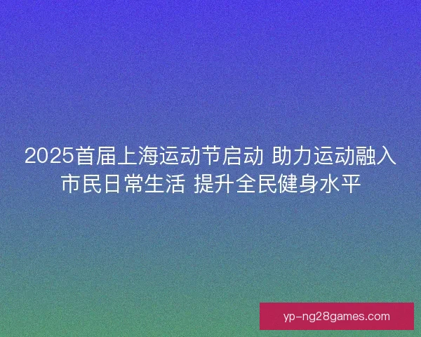 2025首届上海运动节启动 助力运动融入市民日常生活 提升全民健身水平