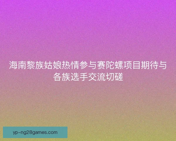 海南黎族姑娘热情参与赛陀螺项目期待与各族选手交流切磋