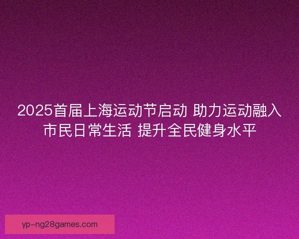 2025首届上海运动节启动 助力运动融入市民日常生活 提升全民健身水平
