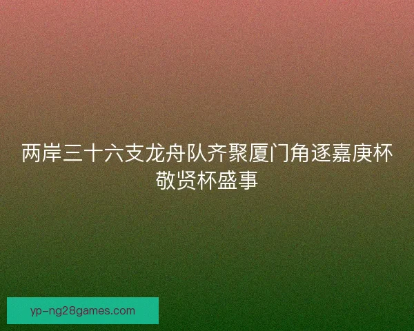 两岸三十六支龙舟队齐聚厦门角逐嘉庚杯敬贤杯盛事