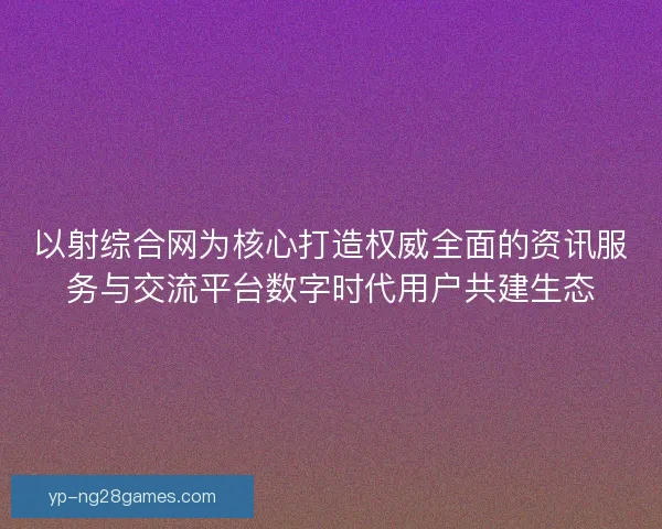 以射综合网为核心打造权威全面的资讯服务与交流平台数字时代用户共建生态