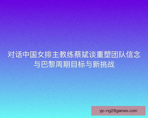 对话中国女排主教练蔡斌谈重塑团队信念与巴黎周期目标与新挑战