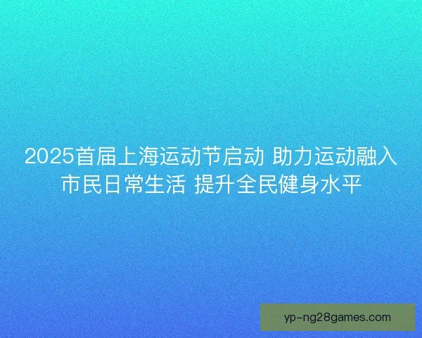 2025首届上海运动节启动 助力运动融入市民日常生活 提升全民健身水平