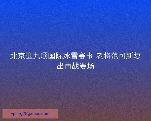 北京迎九项国际冰雪赛事 老将范可新复出再战赛场